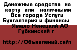 Денежные средства  на  карту  или   наличными - Все города Услуги » Бухгалтерия и финансы   . Ямало-Ненецкий АО,Губкинский г.